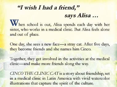 “I wish I had a friend,” says Alisa …When school is out, Alisa spends each day with her sister, who works in a medical clinic. But Alisa feels alone and out of place.      One day, she sees a new face—a stray cat.     After five days, they become friends and she names him Cinco.    Together, they get involved in the activities at the medical clinic—and make more friends along the way.  CINCO THE CLINIC CAT is a story about friendship, set in a medical clinic in Latin America with vivid watercolor illustrations that capture the spirit of the culture. 